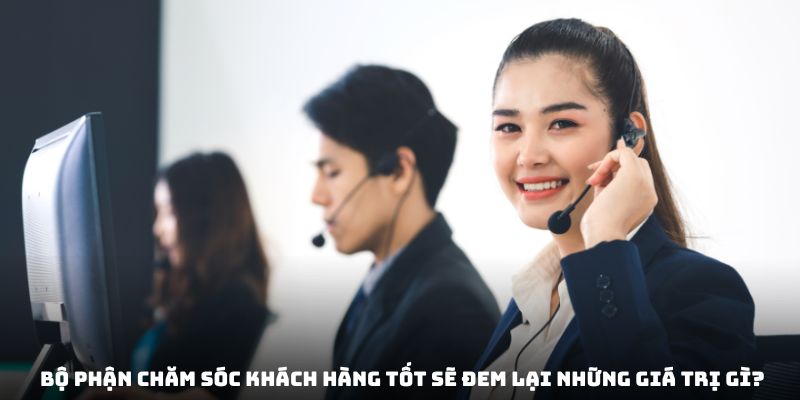 Bộ phận chăm sóc khách hàng tốt sẽ đem lại những giá trị gì?